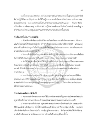 45
จากที่กล่าวมาแสดงให้เห็นว่า การจัดกิจกรรมการสานทําให้เกิดทักษะพื้นฐานทางคณิตศาสตร์
คือ ได้ปฏิบัติกิจกรรม เป็นรูปธรรม เด็กได้เรียนรู้ผ่านประสาทสัมผัสและได้รับประสบการณ์จากการลง
มือปฎิบัติกิจกรรม จึงส่งผลต่อทักษะพื้นฐานทางคณิตศาสตร์ในแต่ละด้านได้แก่ ด้านการ สังเกต
เปรียบเทียบ การจัดหมวดหมู่ การเรียงลําดับ การรู้จักค่าของจํานวน ซึ่งทักษะในแต่ละด้านของพื้นฐาน
ทางคณิตศาสตร์ของเด็กปฐมวัย มีความแตกต่างกันตามความสามารถพื้นฐานเดิม
ข้อสังเกตที่ได้รับจากการวิจัย
1. สัปดาห์แรกเด็กต้องการปรับตัวในการเตรียมพร้อมจากการทํากิจกรรมการสาน เนื่องจาก
เป็นกิจกรรมใหม่ที่เด็กยังไม่เคยปฏิบัติ ผู้วิจัยจึงต้องใช้เวลาในการอธิบายวิธีการปฏิบัติ แต่พอเข้าสู่
สัปดาห์ที่ 2 เด็กส่วนใหญ่เข้าใจถึงวิธีการสานเด็กมีความสนใจในกิจกรรมการสาน เพราะกิจกรรมการ
สานยังเป็นความแปลกใหม่สําหรับเด็ก
2. ในขณะที่เด็กทํากิจกรรมการสานเด็กจะลงมือปฏิบัติด้วยความสนใจและมีความกระตือรือร้น
ในการปฏิบัติ เมื่อเด็กสามารถสานได้เด็กมีความภูมิใจกับผลงานของตนเองและจะขอทําต่ออีก
3. เด็กได้เรียนรู้จากสื่อชนิดใหม่ ได้ใช้อุปกรณ์จริงในการทํากิจกรรม อุปกรณ์มีความหลากหลาย
ซึ่งอุปกรณ์บางชนิดเด็กไม่เคยสัมผัสมาก่อน เช่น กิจกรรมสานตอกสลับสี ตอกมีสีสันสวยงามและมี
หลายสี ทําให้เด็กเกิดความสนใจ อยากมีส่วนร่วมในการทํากิจกรรมและสนุกสนานเพลิดเพลินใน
การทํากิจกรรม
4. การทํากิจกรรมการสานทําให้ เด็กสามารถเรียนรู้ทักษะพื้นฐานทางคณิตศาสตร์ได้ด้วย
ตนเองแล้ว เด็กยังได้ทักษะและมีพัฒนาการในด้านอื่นๆ ด้วย เช่น เด็กได้พัฒนากล้ามเนื้อเล็ก มือและ
ตาสัมพันธ์กัน เกิดความสนุกสนาน รู้จักการรอคอยและการแบ่งปัน มีความคิดแปลกใหม่ในการ
สร้างสรรค์ผลงานของตนเอง
ข้อเสนอแนะในการนําไปใช้
1. ครูสามารถนํากิจกรรมการสานมาใช้ในการพัฒนาทักษะพื้นฐานทางคณิตศาสตร์ ของเด็ก
ปฐมวัยโดยพิจารณาความยากง่ายของกิจกรรมให้เหมาะสมกับวัยและความสามารถของเด็ก
2. ในระหว่างการทํากิจกรรม ครูควรสร้างบรรยากาศความเป็นกันเองกับเด็ก และช่วยเหลือ
ให้คําแนะนําเมื่อเด็กต้องการ เพื่อที่เด็กจะได้มีความเข้าใจในการทํากิจกรรมได้มากยิ่งขื้น กระตุ้นให้
เด็กกล้าคิดกล้าทําและมีความสนใจใน การเรียนรู้ กิจกรรมการสาน เปิดโอกาสให้เด็กได้เลือกวิธีการ
สานที่เด็กถนัด และสามารถพัฒนากระบวนการทักษะในด้านต่างๆ ได้มากยิ่งขึ้น
 