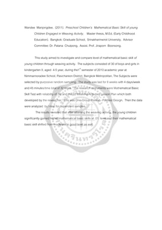 Wandee Manjongdee. (2011). Preschool Children’s Mathematical Basic Skill of young
Children Engaged in Weaving Activity. Master thesis, M.Ed. (Early Childhood
Education). Bangkok: Graduate School, Srinakharinwirot University. Advisor
Committee: Dr. Patana Chutpong, Assist. Prof. Jiraporn Boonsong.
This study aimed to investigate and compare level of mathematical basic skill of
young children through weaving activity. The subjects consisted of 30 of boys and girls in
kindergarten II, aged 4-5 year, during the1st
The results revealed that after attaining the weaving activity, the young children
significantly gained higher mathematical basic skills at .01 level and their mathematical
basic skill shifted from moderate to good level as well.
semester of 2010 academic year at
Nimmannoradee School, Pasichareon District, Bangkok Metropolitan, The Subjects were
selected by purposive random sampling. The study was last for 8 weeks with 4 days/week
and 45 minutes/time total of 32 times. The research instruments were Mathematical Basic
Skill Test with reliability of .92 and the 32 Weaving Activities Lesson Plan which both
developed by the researcher. This was One-Group Pretest - Posttest Design. Then the data
were analyzed by t-test for dependent samples.
 