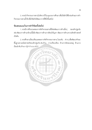 46
3. ควรนํากิจกรรมการสานไปจัดวางไว้ในมุมเกมการศึกษาเพื่อให้เด็กได้ฝึกฝนทักษะการทํา
กิจกรรมการสานซํ้าอีกเพื่อให้เด็กมีพัฒนาการที่ดียิ่งขึ้นต่อไป
ข้อเสนอแนะในการทําวิจัยครั้งต่อไป
1. ควรมีการศึกษาผลของการจัดกิจกรรมสานที่มีต่อพัฒนาการด้านอื่นๆ ของเด็กปฐมวัย
เช่น พัฒนาการด้านกล้ามเนื้อมือ พัฒนาการด้านการคิดแก้ปัญหา พัฒนาการด้านความคิดสร้างสรรค์
เป็นต้น
2. ควรศึกษาเปรียบเทียบผลของการจัดกิจกรรมการสาน ในระดับ ต่างๆ เพื่อพัฒนาทักษะ
พื้นฐานทางคณิตศาสตร์ของเด็กปฐมวัย เช่น ด้าน การเปรียบเทียบ ด้านการจัดหมวดหมู่ ด้านการ
เรียงลําดับ ด้านการรู้ค่าจํานวน ต่อไป
 