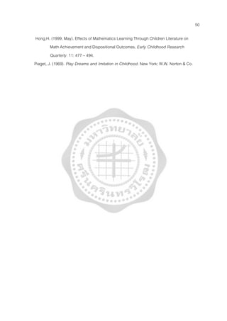 50
Hong,H. (1999, May). Effects of Mathematics Learning Through Children Literature on
Math Achievement and Dispositional Outcomes. Early Childhood Research
Quarterly. 11: 477 – 494.
Piaget, J. (1969). Play Dreams and Imitation in Childhood. New York: W.W. Norton & Co.
 