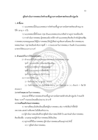 53
คู่มือดําเนินการทดสอบวัดทักษะพื้นฐานทางคณิตศาสตร์ของเด็กปฐมวัย
1. คําชี้แจง
1.1 แบบทดสอบนี้เป็นแบบทดสอบการวัดทักษะพื้นฐานทางคณิตศาสตร์ของเด็กอนุบาล
ปีที่1 (อายุ 4 - 5 ปี)
1.2 แบบทดสอบนี้มีทั้งหมด 4 ชุด เป็นแบบทดสอบประเภทข้อคําถามรูปภาพเหมือนจริง
1.3การดําเนินการทดสอบ ผู้ทดสอบอธิบายวิธีการทําแบบทดสอบทีละข้อ สําหรับผู้ช่วยดําเนิน
การทดสอบจะคอยดูแลและให้ผู้รับการทดสอบให้ปฏิบัติอย่างถูกต้องตามขั้นตอน ซึ่งการทดสอบจะ
ทดสอบวันละ 1 ชุด โดยเรียงลําดับจากชุดที่ 1 - 4 รวมระเวลาในการทดสอบ 4 วันแล้ว นําแบบทดสอบ
มาตรวจให้คะแนนตามเกณฑ์
2. คําแนะนําในการใช้แบบทดสอบ
2.1 ลักษณะทั่วไปของแบบทดสอบ ประกอบด้วยแบบทดสอบ 4 ชุด
ชุดที่ 1 แบบทดสอบการสังเกตเปรียบเทียบ
ชุดที่ 2 แบบทดสอบการจัดหมวดหมู่
ชุดที่ 3 แบบทดสอบการเรียงลําดับ
ชุดที่ 4 แบบทดสอบการรู้ค่าจํานวน
2.2 การตรวจให้คะแนน
2.1 ข้อที่กากบาท (×) ถูกให้ 1 คะแนน
2.2 ข้อที่กากบาท (×) ผิดหรือไม่กากบาท (×) หรือกากบาท (×) เกินกว่า 1 ข้อ ให้
คะแนน 0
3.การกําหนดเวลาในการทดสอบ
ระยะเวลาที่ใช้ในการทดสอบทักษะพื้นฐานทางคณิตศาสตร์สําหรับเด็กปฐมวัย กําหนดให้
ข้อละ 1นาท◌ี รวมระยะโดยเฉลี่ยประมาณ 30 นาที
4.การเตรียมตัวก่อนการทดสอบ
4.1 สถานที่สอบเป็นห้องเรียนเอื้อต่อผู้รับการทดสอบ เช่น การจัดโต๊ะเก้าอี้จัดได้
เหมาะสม แสงสว่างเพียงพอ ไม่มีเสียงดังรบกวน
4.2 ผู้ดําเนินการสอบต้องศึกษาคู่มือดําเนินการสอบให้เข้าใจ และก่อนดําเนินการทดสอบ
ต้องเขียนชื่อ - นามสกุล ของผู้เข้ารับการทดสอบให้เรียบร้อย
4.3 อุปกรณ์ที่ใช้ในการทดสอบ ผู้ดําเนินการทดสอบเตรียมอุปกรณ์ ดังนี้
4.3.1 คู่มือดําเนินการทดสอบ
 