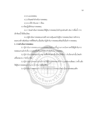 54
4.3.2 แบบทดสอบ
4.3.3 ดินสอดําสําหรับการทดสอบ
4.3.4 นาฬิกาจับเวลา 1 เรือน
4.4 ข้อปฏิบัติก่อนการทดสอบ
4.4.1 ก่อนดําเนินการทดสอบให้ผู้รับการทดสอบไปทําธุระส่วนตัว เช่น การดื่มนํ้า การ
เข้าห้องนํ้าให้เรียบร้อย
4.4.2ผู้ดําเนินการทดสอบควรสร้างความคุ้นเคยกับผู้รับการทดสอบโดยการทักทาย
สนทนาสร้างสัมพันธภาพที่ดีต่อกัน เมื่อเห็นว่าผู้เข้ารับการทดสอบพร้อมจึงเริ่มทําการทดสอบ
5. การดําเนินการทดสอบ
5.1 ผู้ดําเนินการทดสอบแจกแบบทดสอบวัดทักษะพื้นฐานทางคณิตศาสตร์ให้ผู้เข้ารับการ
ทดสอบตามลําดับชื่อ-นามสกุลที่เตรียมไว้ให้ตรงกับผู้เข้ารับการทดสอบ
5.2 ผู้ดําเนินการทดสอบอธิบายการเลือกคําตอบซึ่งเลือกได้เพียง 1 ตัวเลือกเท่านั้น โดยทํา
เครื่องหมาย × ข้อที่ถูกต้อง
5.3 ผู้ดําเนินการทดสอบอ่านคําถามให้ผู้รับการทดสอบฟังช้าๆ และชัดเจนข้อละ 2 ครั้ง แล้ว
ให้ผู้รับการทดสอบกากบาท (×) ทับภาพที่ถูกต้อง
5.4 ผู้ดําเนินการทดสอบทําการเก็บรวบรวมแบบทดสอบเมื่อดําเนินการทดสอบเสร็จ
 