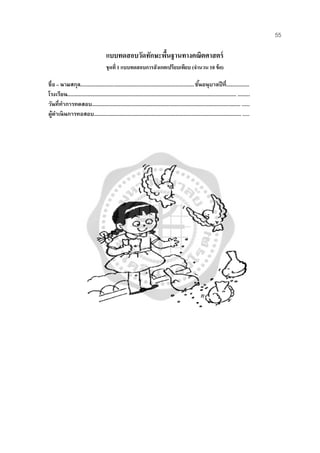 55
แบบทดสอบวัดทักษะพื้นฐานทางคณิตศาสตร์
ชุดที่ 1 แบบทดสอบการสังเกตเปรียบเทียบ (จํานวน 10 ข้อ)
ชื่อ – นามสกุล....................................................................................ชั้นอนุบาลปีที่.................
โรงเรียน............................................................................................................................. .........
วันที่ทําการทดสอบ.............................................................................................................. .......
ผู้ดําเนินการทอสอบ............................................................................................................. ......
 