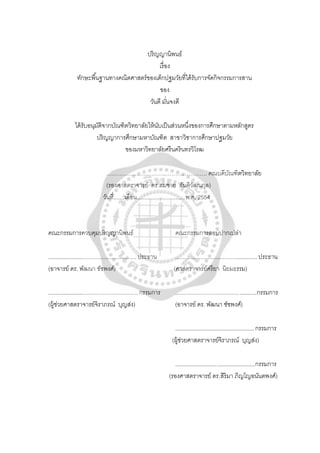 ปริญญานิพนธ์
เรื่อง
ทักษะพื้นฐานทางคณิตศาสตร์ของเด็กปฐมวัยที่ได้รับการจัดกิจกรรมการสาน
ของ
วันดี มั่นจงดี
ได้รับอนุมัติจากบัณฑิตวิทยาลัยให้นับเป็นส่วนหนึ่งของการศึกษาตามหลักสูตร
ปริญญาการศึกษามหาบัณฑิต สาขาวิชาการศึกษาปฐมวัย
ของมหาวิทยาลัยศรีนครินทรวิโรฒ
…………………………..…………………. คณบดีบัณฑิตวิทยาลัย
(รองศาสตราจารย์ ดร.สมชาย สันติวัฒนกุล)
วันที่.......เดือน...............................พ.ศ. 2554
คณะกรรมการควบคุมปริญญานิพนธ์ คณะกรรมการสอบปากเปล่า
.........................................................ประธาน .....................................................ประธาน
(อาจารย์ ดร. พัฒนา ชัชพงศ์) (ศาสตราจารย์ศรียา นิยมธรรม)
..........................................................กรรมการ ....................................................กรรมการ
(ผู้ช่วยศาสตราจารย์จิราภรณ์ บุญส่ง) (อาจารย์ ดร. พัฒนา ชัชพงศ์)
...................................................กรรมการ
(ผู้ช่วยศาสตราจารย์จิราภรณ์ บุญส่ง)
...................................................กรรมการ
(รองศาสตราจารย์ ดร.สิริมา ภิญโญอนันตพงศ์)
 