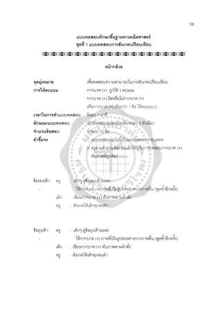 56
แบบทดสอบทักษะพื้นฐานทางคณิตศาสตร์
ชุดที่ 1 แบบทดสอบการสังเกตเปรียบเทียบ
หน้ากล้วย
จุดมุ่งหมาย เพื่อทดสอบความสามารถในการสังเกตเปรียบเทียบ
การให้คะแนน กากบาท (×) ถูกให้ 1 คะแนน
กากบาท (×) ผิดหรือไม่กากบาท (×)
หรือกากบาท (×) เกินกว่า 1 ข้อ ให้คะแนน 0
เวลาในการทําแบบทดสอบ ข้อละ 1 นาที
ลักษณะแบบทดสอบ เป็นข้อสอบปรนัยชนิดเลือกตอบ 3 ตัวเลือก
จํานวนข้อสอบ จํานวน 10 ข้อ
คําชี้แจง 1. แบบทดสอบฉบับนี้เป็นแบบทดสอบรายบุคคล
2. ครูอ่านคําถามทีละข้อแล้วให้ผู้รับการทดสอบกากบาท (×)
ทับภาพที่ถูกต้อง
ข้อรองเท้า ครู : เด็กๆ ดูข้อรองเท้านะคะ
- ให้กากบาท (×) ภาพที่เป็นรูปทรงต่างจากภาพอื่น (พูดซํ้าอีกครั้ง)
เด็ก : เขียนกากบาท (×) ทับภาพตามคําสั่ง
ครู : สังเกตให้เด็กทุกคนทํา
ข้อถุงเท้า ครู : เด็กๆ ดูข้อถุงเท้านะคะ
- ให้กากบาท (×) ภาพที่เป็นรูปทรงต่างจากภาพอื่น (พูดซํ้าอีกครั้ง)
เด็ก : เขียนกากบาท (×) ทับภาพตามคําสั่ง
ครู : สังเกตให้เด็กทุกคนทํา
 