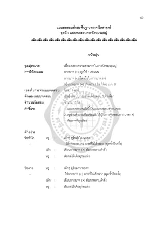 59
แบบทดสอบทักษะพื้นฐานทางคณิตศาสตร์
ชุดที่ 2 แบบทดสอบการจัดหมวดหมู่
หน้าองุ่น
จุดมุ่งหมาย เพื่อทดสอบความสามารถในการจัดหมวดหมู่
การให้คะแนน กากบาท (×) ถูกให้ 1 คะแนน
กากบาท (×) ผิดหรือไม่กากบาท (×)
หรือกากบาท (×) เกินกว่า 1 ข้อ ให้คะแนน 0
เวลาในการทําแบบทดสอบ ข้อละ 1 นาที
ลักษณะแบบทดสอบ เป็นข้อสอบปรนัยชนิดเลือกตอบ 3 ตัวเลือก
จํานวนข้อสอบ จํานวน 10 ข้อ
คําชี้แจง 1. แบบทดสอบฉบับนี้เป็นแบบทดสอบรายบุคคล
2. ครูอ่านคําถามทีละข้อแล้วให้ผู้รับการทดสอบกากบาท (×)
ทับภาพที่ถูกต้อง
ตัวอย่าง
ข้อหัวใจ ครู : เด็กๆ ดูข้อหัวใจ นะคะ
- ให้กากบาท (×) ภาพที่ไม่เข้าพวก (พูดซํ้าอีกครั้ง)
เด็ก : เขียนกากบาท (×) ทับภาพตามคําสั่ง
ครู : สังเกตให้เด็กทุกคนทํา
ข้อดาว ครู : เด็กๆ ดูข้อดาว นะคะ
- ให้กากบาท (×) ภาพที่ไม่เข้าพวก (พูดซํ้าอีกครั้ง)
เด็ก : เขียนกากบาท (×) ทับภาพตามคําสั่ง
ครู : สังเกตให้เด็กทุกคนทํา
 
