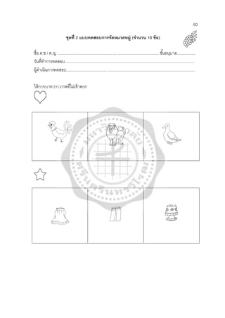 60
ชุดที่ 2 แบบทดสอบการจัดหมวดหมู่ (จํานวน 10 ข้อ)
ชื่อ ด.ช / ด.ญ .............................................................................................ชั้นอนุบาล.................
วันที่ทําการทดสอบ.......................................................................................................................
ผู้ดําเนินการทดสอบ......................................................................................................................
ให้กากบาท (×) ภาพที่ไม่เข้าพวก
 