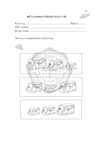63
ชุดที่ 3 แบบทดสอบการเรียงลําดับ (จํานวน 10 ข้อ)
ชื่อ ด.ช / ด.ญ .............................................................................................. ชั้นอนุบาล.................
วันที่ทําการทดสอบ................................................................ .......................................................
ผู้ดําเนินการทดสอบ.......................................................................................................................
ให้กากบาท (×)ภาพโดยเรียงลําดับจากเล็กไปหาใหญ่
 