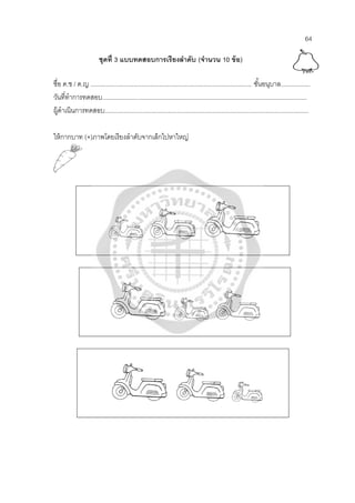 64
ชุดที่ 3 แบบทดสอบการเรียงลําดับ (จํานวน 10 ข้อ)
ชื่อ ด.ช / ด.ญ .............................................................................................. ชั้นอนุบาล.................
วันที่ทําการทดสอบ.......................................................................................................................
ผู้ดําเนินการทดสอบ.......................................................................................................................
ให้กากบาท (×)ภาพโดยเรียงลําดับจากเล็กไปหาใหญ่
 