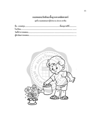65
แบบทดสอบวัดทักษะพื้นฐานทางคณิตศาสตร์
ชุดที่ 4 แบบทดสอบการรู้ค่าจํานวน (จํานวน 10 ข้อ)
ชื่อ – นามสกุล....................................................................................ชั้นอนุบาลปีที่.................
โรงเรียน............................................................................................................................. .........
วันที่ทําการทดสอบ.....................................................................................................................
ผู้ดําเนินการทอสอบ............................................................................................................. ......
 