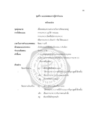 66
ชุดที่ 4 แบบทดสอบการรู้ค่าจํานวน
หน้ามะม่วง
จุดมุ่งหมาย เพื่อทดสอบความสามารถในการจัดหมวดหมู่
การให้คะแนน กากบาท (×) ถูกให้ 1 คะแนน
กากบาท (×) ผิดหรือไม่กากบาท (×)
หรือกากบาท (×) เกินกว่า 1 ข้อ ให้คะแนน 0
เวลาในการทําแบบทดสอบ ข้อละ 1 นาที
ลักษณะแบบทดสอบ เป็นข้อสอบปรนัยชนิดเลือกตอบ 3 ตัวเลือก
จํานวนข้อสอบ จํานวน 15 ข้อ
คําชี้แจง 1. แบบทดสอบฉบับนี้เป็นแบบทดสอบรายบุคคล
2. ครูอ่านคําถามทีละข้อแล้วให้ผู้รับการทดสอบกากบาท (×)
ทับภาพที่ถูกต้อง
ตัวอย่าง
ข้อรถจักรยาน ครู : เด็กๆ ดูข้อจักรยาน นะคะ
- ให้กากบาท (×) ภาพที่มีจํานวนมากที่สุด (พูดซํ้าอีกครั้ง)
เด็ก: เขียนกากบาท (×) ทับภาพตามคําสั่ง
ครู: สังเกตให้เด็กทุกคนทํา
ข้อรถสามล้อเครื่อง ครู : เด็กๆ ดูข้อสามล้อเครื่อง นะคะ
- ให้กากบาท (×) ภาพที่มีจํานวนมากที่สุด (พูดซํ้าอีกครั้ง)
เด็ก: เขียนกากบาท (×) ทับภาพตามคําสั่ง
ครู: สังเกตให้เด็กทุกคนทํา
 