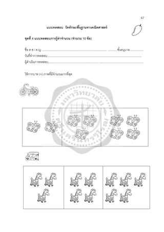 67
แบบทดสอบ วัดทักษะพื้นฐานทางคณิตศาสตร์
ชุดที่ 4 แบบทดสอบการรู้ค่าจํานวน (จํานวน 10 ข้อ)
ชื่อ ด.ช / ด.ญ .................................................................................. ............ชั้นอนุบาล.................
วันที่ทําการทดสอบ.......................................................................................................................
ผู้ดําเนินการทดสอบ............................................................... ........................................................
ให้กากบาท (×) ภาพที่มีจํานวนมากที่สุด
 