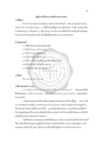 69
คู่มีอการใช้แผนการจัดกิจกรรมการสาน
1.คําชี้แจง
กิจกรรมการสานเป็นการนําวัสดุต่างๆ เช่น ผ้า ไหมพรม ริ้บบิ้ น เชือกป่าน หลอดกาแฟ ใบ
มะพร้าว ฯลฯ มาสานเป็นรายบุคค ล เพื่อฝึกทักษะพื้นฐานทางคณิตศาสตร์ การสังเกตเปรียบเทียบ
การจัดหมวดหมู่ การเรียงลําดับ การรู้ค่าจํานวน กิจกรรมการสานนี้จัดในกิจกรรมศิลปสร้างสรรค์ของ
กิจกรรมประจําวัน โดยเด็กทุกคนมีกรอบไม้สี่เหลี่ยมสําหรับการสานเป็นของตัวเอง
2.วัตถุประสงค์
2.1 เพื่อฝึกทักษะการสังเกตเปรียบเทียบ
2.2 เพื่อฝึกทักษะการจัดหมวดหมู่
2.3 เพื่อฝึกทักษะการเรียงลําดับ
2.4 เพื่อฝึกทักษะการรู้ค่าจํานวน
2.5 เพื่อฝึกการมีระเบียบวินัยในการจัดเก็บสื่ออุปกรณ์
2.6 เพื่อฝึกให้คิดสร้างสรรค์ในการสาน
2.7 เพื่อให้เด็กเกิดความสนุกสนาน
3.เนื้อหา
กิจกรรมการสาน 32 กิจกรรม
4.วิธีการดําเนินกิจกรรม
4.1 นําเข้าสู่การทํากิจกรรมโดยการสนทนา ใช้คําถาม เพลง นิทาน คํา คล้องจอง หรือใช้
สื่อที่เป็นวัสดุในการจัดกิจกรรมร่วมด้วย เพื่อกระตุ้นให้เด็กเกิดความสนใจและมีควา มพร้อมที่จะทํา
กิจกรรมต่อไป
4.2ให้เด็กและครูร่วมกันศึกษาสื่อและวัสดุอุปกรณ์โดยสนทนาเกี่ยวกับชื่ออุป กรณ์ การใช้
งาน ประโยชน์ ความเหมือน ความต่าง ขนาด จํานวน ประเภท การนับจํานวนอุปกรณ์ โดยครูอธิบาย
วิธีการสานพ ร้อมกับสาธิตวิธีการสานให้เด็ กดู เด็กเลือกหยิบอุปกรณ์ และลงมือทําขณะที่เด็กทํา
กิจกรรมครูเดินดูและให้ความช่วยเหลือเมื่อเด็กต้องการตลอดการทํากิจกรรมเมื่อใกล้หมดเวลาเตือนให้
เด็กรู้เตรียมเก็บอุปกรณ์และทําความสะอาด
4.3ให้เด็กออกมานําเสนอผลงานหน้าชั้นเรียนและ สนทนาถามตอบกับเด็กเกี่ยวกับกิจกรรมที่
ได้ทํา พร้อมทั้งร่วมกันสรุปความรู้เกี่ยวกับทักษะทางคณิตศาสตร์ คือ การจําแนกเปรียบเทียบ การจัด
หมวดหมู่ การเรียงลําดับ และการรู้ค่าจํานวน ที่เด็กได้เรียนรู้หลัง จากการทํากิจกรรมการสาน
 