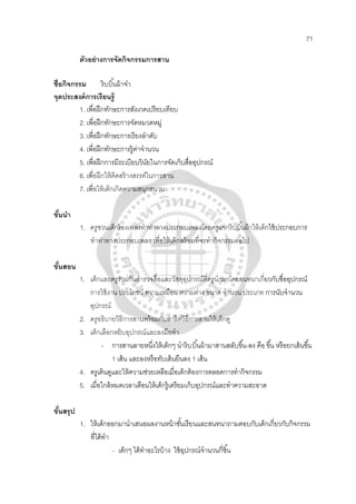 71
ตัวอย่างการจัดกิจกรรมการสาน
ชื่อกิจกรรม ริบบิ้นผ้าจ๋า
จุดประสงค์การเรียนรู้
1. เพื่อฝึกทักษะการสังเกตเปรียบเทียบ
2. เพื่อฝึกทักษะการจัดหมวดหมู่
3. เพื่อฝึกทักษะการเรียงลําดับ
4. เพื่อฝึกทักษะการรู้ค่าจํานวน
5. เพื่อฝึกการมีระเบียบวินัยในการจัดเก็บสื่ออุปกรณ์
6. เพื่อฝึกให้คิดสร้างสรรค์ในการสาน
7. เพื่อให้เด็กเกิดความสนุกสนาน
ขั้นนํา
1. ครูชวนเด็กร้องเพลงทําท่าทางประกอบเพลงโดยครูแจกริบบิ้นผ้าให้เด็กใช้ประกอบการ
ทําท่าทางประกอบเพลง เพื่อให้เด็กพร้อมที่จะทํากิจกรรมต่อไป
ขั้นสอน
1. เด็กและครูร่วมกันสํารวจสื่อและวัสดุอุปกรณ์ที่ครูนํามาโดยสนทนาเกี่ยวกับชื่ออุปกรณ์
การใช้งาน ประโยชน์ ความเหมือน ความต่าง ขนาด จํานวน ประเภท การนับจํานวน
อุปกรณ์
2. ครูอธิบายวิธีการสานพร้อมกับสาธิตวิธีการสานให้เด็กดู
3. เด็กเลือกหยิบอุปกรณ์และลงมือทํา
- การสานลายหนึ่งให้เด็กๆ นําริบบิ้นผ้ามาสานสลับขึ้น-ลง คือ ขึ้น หรือยกเส้นขึ้น
1 เส้น และลงหรือทับเส้นยืนลง 1 เส้น
4. ครูเดินดูและให้ความช่วยเหลือเมื่อเด็กต้องการตลอดการทํากิจกรรม
5. เมื่อใกล้หมดเวลาเตือนให้เด็กรู้เตรียมเก็บอุปกรณ์และทําความสะอาด
ขั้นสรุป
1. ให้เด็กออกมานําเสนอผลงานหน้าชั้นเรียนและสนทนาถามตอบกับเด็กเกี่ยวกับกิจกรรม
ที่ได้ทํา
- เด็กๆ ได้ทําอะไรบ้าง ใช้อุปกรณ์จํานวนกี่ชิ้น
 