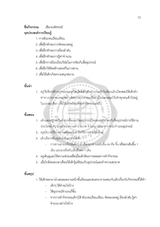 73
ชื่อกิจกรรม เชือกมหัศจรรย์
จุดประสงค์การเรียนรู้
1. การสังเกตเปรียบเทียบ
2. เพื่อฝึกทักษะการจัดหมวดหมู่
3. เพื่อฝึกทักษะการเรียงลําดับ
4. เพื่อฝึกทักษะการรู้ค่าจํานวน
5. เพื่อฝึกการมีระเบียบวินัยในการจัดเก็บสื่ออุปกรณ์
6. เพื่อฝึกให้คิดสร้างสรรค์ในการสาน
7. เพื่อให้เด็กเกิดความสนุกสนาน
ขั้นนํา
1. ครูใช้เชือกสร้างวงกลมขนาดใหญ่พอสําหรับจํานวนเด็กในห้องแล้วเปิดเพลงให้เด็กทํา
ท่าทางประกอบเพลงอย่างอิสระรอบวงกลมเชือก เมื่อเพลงหยุดให้เด็กทุกคนเข้าไปอยู่
ในวงกลมเชือก เพื่อให้เด็กพร้อมที่จะทํากิจกรรมต่อไป
ขั้นสอน
1. เด็กและครูร่วมกันสํารวจสื่อและวัสดุอุปกรณ์โดยสนทนาเกี่ยวกับชื่ออุปกรณ์การใช้งาน
ประโยชน์ ความเหมือน ความต่าง ขนาด จํานวน ประเภท การนับจํานวนอุปกรณ์
2. ครูอธิบายวิธีการสานพร้อมกับสาธิตวิธีการสานให้เด็กดู
3. เด็กเลือกหยิบอุปกรณ์และลงมือทํา
- การสานลายหนึ่งให้เด็กๆ นําเชือกมาสานสลับขึ้น-ลง คือ ขึ้น หรือยกเส้นขึ้น 1
เส้น และลงหรือทับเส้นยืนลง 1 เส้น
4. ครูเดินดูและให้ความช่วยเหลือเมื่อเด็กต้องการตลอดการทํากิจกรรม
5. เมื่อใกล้หมดเวลาเตือนให้เด็กรู้เตรียมเก็บอุปกรณ์และทําความสะอาด
ขั้นสรุป
1. ให้เด็กออกมานําเสนอผลงานหน้าชั้นเรียนและสนทนาถามตอบกับเด็กเกี่ยวกับกิจกรรมที่ได้ทํา
- เด็กๆ ได้ทําอะไรบ้าง
- ใช้อุปกรณ์จํานวนกี่ชิ้น
- จากการทํากิจกรรมเด็กๆได้ สังเกตเปรียบเทียบ จัดหมวดหมู่ เรียงลําดับ รู้ค่า
จํานวน อย่างไรบ้าง
 