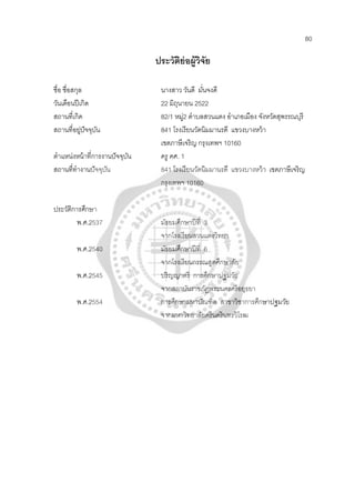 80
ประวัติย่อผู้วิจัย
ชื่อ ชื่อสกุล นางสาว วันดี มั่นจงดี
วันเดือนปีเกิด 22 มิถุนายน 2522
สถานที่เกิด 82/1 หมู่2 ตําบลสวนแตง อําเภอเมือง จังหวัดสุพรรณบุรี
สถานที่อยู่ปัจจุบัน 841 โรงเรียนวัดนิมมานรดี แขวงบางหว้า
เขตภาษีเจริญ กรุงเทพฯ 10160
ตําแหน่งหน้าที่การงานปัจจุบัน ครู คศ. 1
สถานที่ทํางานปัจจุบัน 841 โรงเรียนวัดนิมมานรดี แขวงบางหว้า เขตภาษีเจริญ
กรุงเทพฯ 10160
ประวัติการศึกษา
พ.ศ.2537 มัธยมศึกษาปีที่ 3
จากโรงเรียนสวนแตงวิทยา
พ.ศ.2540 มัธยมศึกษาปีที่ 6
จากโรงเรียนกรรณสูตศึกษาลัย
พ.ศ.2545 ปริญญาตรี การศึกษาปฐมวัย
จากสถาบันราชภัฏพระนครศรีอยุธยา
พ.ศ.2554 การศึกษามหาบัณฑิต สาขาวิชาการศึกษาปฐมวัย
จากมหาวิทยาลัยศรีนครินทรวิโรฒ
 