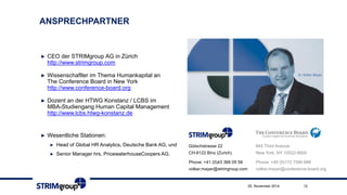 ANSPRECHPARTNER 
►CEO der STRIMgroupAG in Zürich http://www.strimgroup.com 
►WissenschaftlerimThemaHumankapitalan The Conference Board in New York http://www.conference-board.org 
►Dozentan der HTWG Konstanz / LCBS imMBA-StudiengangHuman Capital Management http://www.lcbs.htwg-konstanz.de 
►Beiratsmitgliedim“Lehrer Forum MINT” 
►Wesentliche Stationen: 
►Head of Global HR Analytics, Deutsche Bank AG, und 
►Senior Manager hrs, PricewaterhouseCoopers AG. 
845 Third Avenue 
New York, NY 10022-6600 
Phone: +49 (0)172 7590 688 
volker.mayer@conference-board.org 
Gütschstrasse22CH-8122 Binz (Zurich) 
Phone: +41 (0)43 366 05 58volker.mayer@strimgroup.com 
25. November 2014 12 
