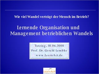 Wie viel Wandel verträgt der Mensch im Betrieb? Lernende Organisation und  Management betrieblichen Wandels Tutzing, 30.06.2008 Prof. Dr. Gerald Lembke www.LearnAct.de 