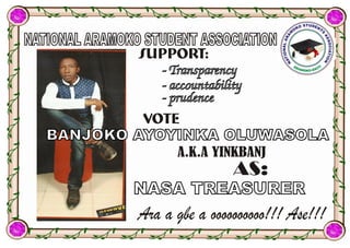 NATIONAL ARAMOKO STUDENT ASSOCIATIONNATIONAL ARAMOKO STUDENT ASSOCIATION
BANJOKO AYOYINKA OLUWASOLABANJOKO AYOYINKA OLUWASOLA
A.K.A YINKBANJ
- Transparency- Transparency
- accountability- accountability
- prudence- prudence
AS:
Ara a gbe a oooooooooo!!! Ase!!!
NASA TREASURERNASA TREASURER
SUPPORT:
VOTE
 