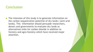 Conclusion


The intension of this study is to generate information on
the carbon sequestration potential of dry lands ( semi arid
lands). This information should persuade researchers,
donors and governments to evaluate dry lands as
alternatives sinks for carbon dioxide in addition to
forestry and agro-forestry which have received major
attention.

 
