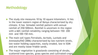 Methodology


The study site measures 10 by 10 square kilometers. It lies
in the lower eastern region of Kenya characterized by dry
climate. It has bimodal rainfall pattern with annual
rainfall of 250-500mm. Rainfall is uncertain in the region
with a 66% rainfall reliability ranging between 150- 200
mm and 100-150 mm.



The main soil types Ferralsols, Acrisols, Luvisols and
Arenosols(FAO 2006) characterized by low nutrient levels,
low water holding capacities, easily eroded, low in SOM
and are mostly loose friable sands.



The major vegetation is grasslands consisting of shrubs,
scattered tree species, grass species and cultivated crops(

 