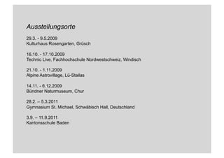 Ausstellungsorte
29.3. - 9.5.2009
Kulturhaus Rosengarten, Grüsch
16.10. - 17.10.2009
Technic Live, Fachhochschule Nordwestschweiz, Windisch
21.10. - 1.11.2009
Alpine Astrovillage, Lü-Stailas
14.11. - 6.12.2009
Bündner Naturmuseum, Chur
28.2. – 5.3.2011
Gymnasium St. Michael, Schwäbisch Hall, Deutschland
3.9. – 11.9.2011
Kantonsschule Baden