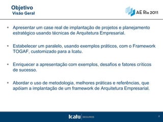 Objetivo
  Visão Geral


 Apresentar um case real de implantação de projetos e planejamento
  estratégico usando técnicas de Arquitetura Empresarial.

 Estabelecer um paralelo, usando exemplos práticos, com o Framework
  TOGAF, customizado para a Icatu.

 Enriquecer a apresentação com exemplos, desafios e fatores críticos
  de sucesso.

 Abordar o uso de metodologia, melhores práticas e referências, que
  apóiam a implantação de um framework de Arquitetura Empresarial.




                                                                        2
 