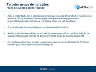 Terceiro grupo de Iterações
    Prova de sucesso ou de fracasso


   Após a implantação das o acompanhamento das evoluções demonstram o resultado dos
    trabalhos. É importante criar fórums específicos para que a equipe assuma
    responsabilidade sobre soluções e resultados, antes que outros o façam.

   O aprendizado é fundamental para a reorientação dos trabalhos.

   Avaliar qualidade das análises de arquitetura, comemorar vitórias, verificar redução de
    custo de manutenção e tempo de desenvolvimento, reuso de building blocks, etc.

   Os resultados devem ser levados regularmente para ciência da Diretoria de TI, dando
    insumos para novas oportunidades estratégicas.




                                                                                              32
 