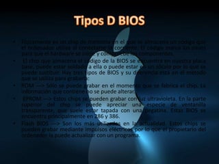 Tipos D BIOSFísicamente es un chip de memoria en el que se almacena un código que el ordenador utiliza al conectarse la corriente. El código marca los pasos para que el hardware se inicie y compruebe los componentes. El chip que almacena el código de la BIOS se encuentra en nuestra placa base, puede estar soldado a ella o puede estar en un zócalo por lo que se puede sustituir. Hay tres tipos de BIOS y su diferencia está en el método que se utiliza para grabarla:ROM ---> Sólo se puede grabar en el momento que se fabrica el chip. La información que contiene no se puede alterar. EPROM ---> Estos chips se pueden grabar con luz ultravioleta. En la parte superior del chip se puede apreciar una especie de ventanilla transparente, que suele estar tapada con una pegatina. Estas BIOS se encuentra principalmente en 286 y 386.Flash BIOS ---> Son los más utilizados en la actualidad. Estos chips se pueden grabar mediante impulsos eléctricos por lo que el propietario del ordenador la puede actualizar con un programa.