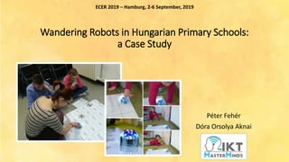 Wandering Robots in Hungarian Primary Schools:
a Case Study
Péter Fehér
Dóra Orsolya Aknai
ECER 2019 – Hamburg, 2-6 September, 2019
 
