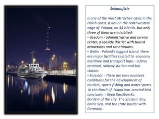 Świnoujścieis one of the most attractive cities in the Polish coast. It lies on the northwestern edge of  Poland, on 44 islands, but only three of them are inhabited:Usedom - administrative and service center, a seaside district with tourist attractions and sanatoriums. 