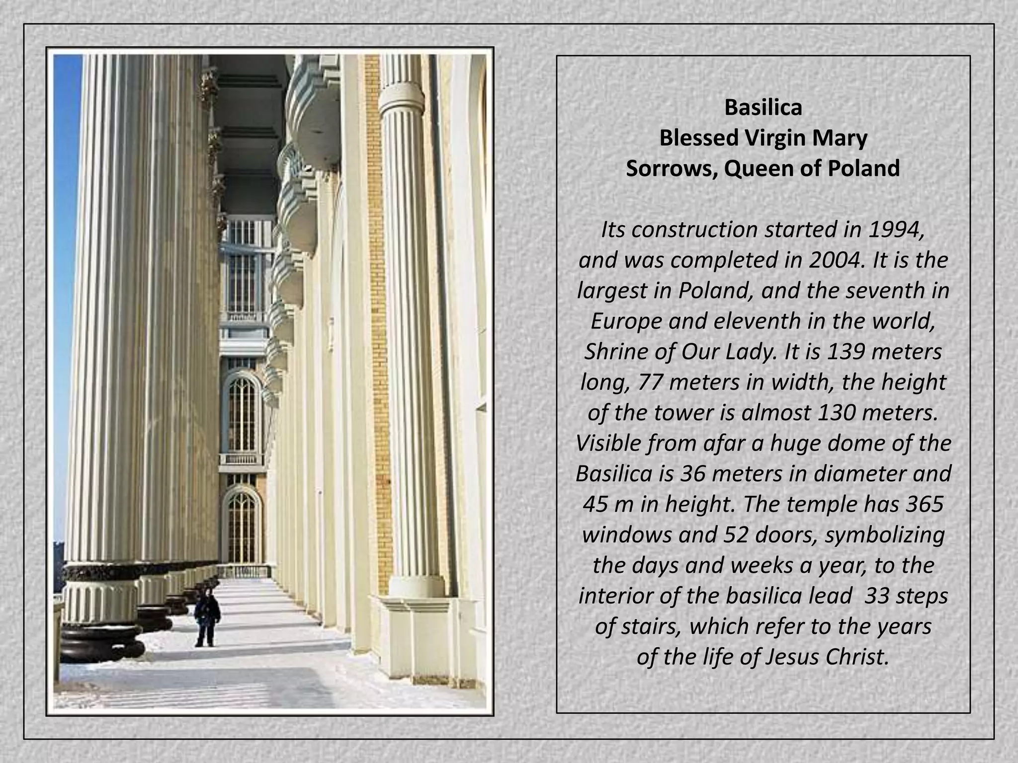 BasilicaBlessed Virgin MarySorrows, Queen of PolandIts construction started in 1994, and was completed in 2004. It is the largest in Poland, and the seventh in Europe and eleventh in the world, Shrine of Our Lady. It is 139 meters long, 77 meters in width, the height of the tower is almost 130 meters. Visible from afar a huge dome of the Basilica is 36 meters in diameter and 45 m in height. The temple has 365 windows and 52 doors, symbolizing the days and weeks a year, to the interior of the basilica lead  33 steps of stairs, which refer to the years of the life of Jesus Christ.