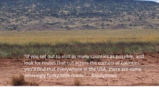“If you set out to visit as many counties as possible, and
look for routes that cut across the corners of counties,
you’ll find that everywhere in the USA, there are some
amazingly funky little roads.” Anonymous
 
