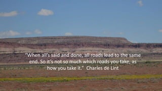 “When all’s said and done, all roads lead to the same
end. So it’s not so much which roads you take, as
how you take it.” Charles de Lint
 