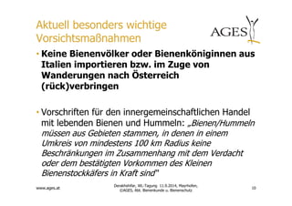 Aktuell besonders wichtige 
Vorsichtsmaßnahmen 
• Keine Bienenvölker oder Bienenköniginnen aus 
Italien importieren bzw. im Zuge von 
Wanderungen nach Österreich 
(rück)verbringen 
• Vorschriften für den innergemeinschaftlichen Handel 
mit lebenden Bienen und Hummeln: „Bienen/Hummeln 
müssen aus Gebieten stammen, in denen in einem 
Umkreis von mindestens 100 km Radius keine 
Beschränkungen im Zusammenhang mit dem Verdacht 
oder dem bestätigten Vorkommen des Kleinen 
Bienenstockkäfers in Kraft sind“ 
www.ages.at 
10 
Derakhshifar, WL-Tagung 11.9.2014, Mayrhofen, 
©AGES, Abt. Bienenkunde u. Bienenschutz 
 