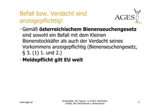 Befall bzw. Verdacht sind 
anzeigepflichtig! 
• Gemäß österreichischem Bienenseuchengesetz 
sind sowohl ein Befall mit dem Kleinen 
Bienenstockkäfer als auch der Verdacht seines 
Vorkommens anzeigepflichtig (Bienenseuchengesetz, 
§ 3. (1) 1. und 2.) 
•Meldepflicht gilt EU weit 
www.ages.at 
9 
Derakhshifar, WL-Tagung 11.9.2014, Mayrhofen, 
©AGES, Abt. Bienenkunde u. Bienenschutz 
 