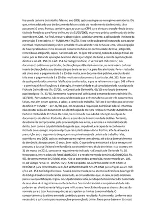 fezusoda carteira de trabalhofalsano ano 2008, após seuingressonoregime semiaberto.Diz
que,entre a data douso do documentofalsoe adata do recebimentodadenúncia,jáse
passaram10 anos.Pontua,também,que aousar sua CTPSpara efetuaratransferênciade seu
títulode FortalezaparaPorto Velho,nodia31/03/2006, ocorreua práticacontinuadado delito
ocorridoem2008. Ao final,requeraabsolviçãoe,subsidiariamente,aaplicaçãodoinstitutoda
prescrição.É o relatório.II – FUNDAMENTAÇÃO.Trata-se de ação penal instauradaparaapurar
eventual responsabilidadejurídicopenal daré LuizaWanderleiade SouzaLima,soba alegação
de haverpraticado o crime de usode documentofalsoemcontinuidade delitiva(artigo304,
remetidoaoartigo299, caput, na formado art. 71 (por trêsvezes),todosdoCódigoPenal.De
início,por se tratar de apuração de crime afetoà jurisdiçãoeleitoral,acorretacapitulaçãodo
delitoé a doart. 350 c/c o art. 353 do CódigoEleitoral,inverbis:Art.350. Omitir,em
documentopúblicoouparticular,declaraçãoque dêle deviaconstar,ounele inseriroufazer
inserirdeclaraçãofalsaoudiversadaque deviaserescrita,para finseleitorais:Pena - reclusão
até cincoanos e pagamentode 5 a 15 diasmulta,se o documentoé público,e reclusãoaté
trêsanos e pagamentode 3 a 10 dias-multase odocumentoé particular.Art.353. Fazer uso
de qualquerdosdocumentosfalsificadosoualterados,aque se referemosartigos.348 a Pena
- a cominadaà falsificaçãoouà alteração.A materialidade estáconsubstanciadanascópiasda
Fichade Coincidência(fls.07/08),na Consultade Eleitor(fls.09/10) e no laudode exame
papiloscópico(fls.37/41),bemcomo na provaoral colhidasob o mantodo contraditório(fls.
117/119). Por seuturno,não restouevidenciadoque aré tenhafeitousode trêsdocumentos
falsos,massimde um apenas,a saber,a carteira de trabalho.Tal fato é corroborado peloteor
do Ofícionº 91/2017 – 21ª ZE/ROque,emrespostaà requisiçãodaPolíciaFederal,informou
não constar cópiade documentode identificaçãodaeleitoraHeloísaFernandesMedeirosno
CartórioEleitoral da21ª Zona Eleitoral,bemcomode que nãohá retençãode cópiasde
documentosdoeleitor. Portanto,afastoaocorrênciada continuidade delitiva.Portanto,
devidamente comprovadas,pelaprovacoligidanosautos,a autoriae a materialidade do
delito,bemcomoaculpabilidadedoagente que,imputável,eracapazde reconhecera
ilicitude de oseu agir,impossívelprosperaropleitoabsolutório.Porfim, aDefesainvocaa
prescrição,sobo argumentode que,entre oprimeirousoda carteirade trabalhofalsa,
ocorridono ano 2008, após o seuingressonoregime semiaberto,até adata dorecebimento
da denúnciajáse passaram 10 anos.Semrazão. O que se levaemconta é a data em que a ré
procuroua JustiçaEleitoral emRondôniaparatransferirseutítulode eleitor.Issoocorreuem
31 de março de 2016, consoante requerimentoindicadonaConsultade Eleitorde fls.10.
Nesse passo,entre adata do fato(31/03/2016 e o recebimentodadenúncia(26/01/2018, fls.
93), decorreumenosde 2 (dois) anos,nãose operandoaprescrição,nostermosdo art. 109,
III,do CódigoPenal.III - DISPOSITIVO.Ante oexposto,JULGOPROCEDENTEEM PARTE A
DENÚNCIA para CONDENARa ré LUÍZA WANDERLEIA DE SOUZA LIMA por infraçãoao art. 350
c/c o art. 353 do CódigoEleitoral.Passoàdosimetriadapena,atentoàs diretrizesdoartigo59
do CódigoPenal e considerando,sobretudo, ascircunstânciasque,incasu,reputodecisivas
para a suaquantificação.Ograu de culpabilidadeé alto,sendoperfeitoconhecedordailicitude
de seusatos. A ré registramausantecedentes.Suacondutasocial e suapersonalidade não
puderamseraferidas neste feito,oque militaaseufavor.Entendoque as circunstânciassão
normaispara o tipo.Asconsequênciasextrapolamoslimitesdanormalidade.O
comportamentodavítimaem nadacontribuiuparao resultado.Assimsendo,conforme seja
necessárioe suficiente parareprovaçãoe prevençãodocrime,fixoapena-base em5(cinco)
 