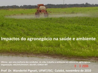 Impactos do agronegócio na saúde e ambiente
Oficina : por uma melhoria das condições de vida, trabalho e ambiente em setores do agronegócio
Organização: MS/SVS/DVSAST; SES-MT; CEREST-MT
Prof Dr. Wanderlei Pignati, UFMT/ISC; Cuiabá, novembro de 2010
 
