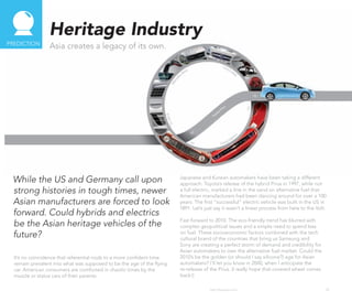 Heritage Industry
PREDICTIoN
                 Asia creates a legacy of its own.




 While the US and Germany call upon                                     Japanese and Korean automakers have been taking a different
                                                                        approach. Toyota’s release of the hybrid Prius in 1997, while not
 strong histories in tough times, newer                                 a full electric, marked a line in the sand on alternative fuel that
                                                                        American manufacturers had been dancing around for over a 100
 Asian manufacturers are forced to look                                 years. The first “successful” electric vehicle was built in the US in
                                                                        1891. Let’s just say it wasn’t a linear process from here to the Volt.
 forward. Could hybrids and electrics
                                                                        Fast forward to 2010. The eco-friendly trend has blurred with
 be the Asian heritage vehicles of the                                  complex geopolitical issues and a simple need to spend less
 future?                                                                on fuel. These socioeconomic factors combined with the tech
                                                                        cultural brand of the countries that bring us Samsung and
                                                                        Sony are creating a perfect storm of demand and credibility for
                                                                        Asian automakers to own the alternative fuel market. Could the
  It’s no coincidence that referential nods to a more confident time    2010’s be the golden (or should I say silicone?) age for Asian
  remain prevalent into what was supposed to be the age of the flying   automakers? I’ll let you know in 2040, when I anticipate the
  car. American consumers are comforted in chaotic times by the         re-release of the Prius. (I really hope that covered wheel comes
  muscle or status cars of their parents.                               back!)

                                                                                      http://kascope.com/                                    20
 