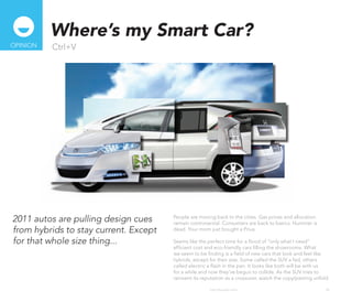 Where’s my Smart Car?
oPINIoN   Ctrl+V




2011 autos are pulling design cues     People are moving back to the cities. Gas prices and allocation
                                       remain controversial. Consumers are back to basics. Hummer is
from hybrids to stay current. Except   dead. Your mom just bought a Prius.

for that whole size thing...           Seems like the perfect time for a flood of “only what I need”
                                       efficient cost and eco-friendly cars filling the showrooms. What
                                       we seem to be finding is a field of new cars that look and feel like
                                       hybrids, except for their size. Some called the SUV a fad, others
                                       called electric a flash in the pan. It looks like both will be with us
                                       for a while and now they’ve begun to collide. As the SUV tries to
                                       reinvent its reputation as a crossover, watch the copy/pasting unfold.

                                                       http://kascope.com/                                 28
 