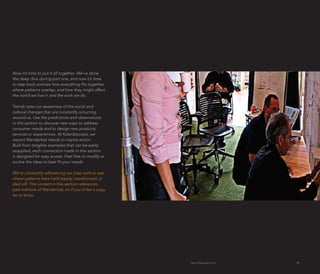 Now it’s time to put it all together. We’ve done
the deep dive during part one, and now it’s time
to step back and see how everything fits together,
where patterns overlap, and how they might affect
the world we live in and the work we do.

Trends raise our awareness of the social and
cultural changes that are constantly occurring
around us. Use the predictions and observations
in this section to discover new ways to address
consumer needs and to design new products,
services or experiences. At Kaleidoscope, we
expect Wanderlust trends to inspire action.
Built from tangible examples that can be easily
reapplied, each connection made in this section
is designed for easy access. Feel free to modify or
evolve the ideas to best fit your needs.

We’re constantly referencing our past work to see
where patterns have held steady, transformed, or
died off. The content in this section references
past editions of Wanderlust, so if you’d like a copy,
let us know.




                                                        http://kascope.com/   30
 