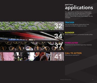 part two:

                 applications
                 Our applications combine hours of observation
                 and analysis over the past few years at multiple
                 trade shows and events. Check out our past
                 editions if you’d like to dive more deeply into the
                 concepts.



                 TRACkER

     32
                 See how the Wanderlust observations have
                 sustained, evolved, or faded over time.




                 BLENDER

     34
                 Where transportation and furniture worlds collide.




                 FORECASTER

     37          Predictions for how trends impact key industries.




                 CALL TO ACTION

     41
                 What are you waiting for?




      Wanderlust: 2010 Auto Show                                     31
31
 