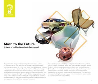 BLENDER




Mash to the Future
A Blend of Le Monde Ancien & Retrosexual




The postmodern design world constantly references its own history               The current approach is like firing a shotgun loaded with design cues from
for inspiration. In the past years, one key decade or design movement           myriad eras and movements. We’ve seen mash culture in music and fashion
triumphantly reemerges for a short time to rule over it’s tradeshow. However,   for years, and now more mass-produced objects have adopted the trend.
we’re now seeing an explosion of experimentation with historical design.        Entire cultures are now built around the pieces and parts of past generations.
Everything from Victorian to Vuvuzela is appearing in the furniture world,      It’s important to remember that the vintage and retro themes are not
while the automotive industry leans on redesigns of successful models from      always about an escape for modernity, not about nostalgia. This trend is for
four different decades. Strangely enough, all these designs coexist pretty      innovators looking forward, as they use their unprecedented access to style
nicely, feeling less and less like nostalgia. Building on the Mash Aesthetics   to find new solutions to new problems.
trend from 2009, our post-post-modern reality relies on the juxtaposition of
once opposing elements for new sources of innovation.
                                                                                                  http://kascope.com/                                       36
 