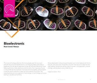 FoRECAST




Bioelectronic
Root trend: Natuur




The more technology advances, the more people yearn to reconnect                 Glossy black plastic is becoming antiquated, soon to be replaced with forms,
with the natural world. Bioelectronics is an emerging field, particularly in     textures, and colors that remind the consumer that nature provides the best
healthcare, but we see it’s application across all consumer electronics. Form    color palette. Authenticity will be a key to success in this approach; a revival
following function, these electronics tend to mimic their inspiration found      of beige-colored plastics won’t make the cut.
in nature. We see this explicitly in furniture and automobiles, and we expect
to see this trend continue to creep into more aspects of our lives. The          Image: kennymatic | Flickr
natural symbols are not a rejection of technology, it is technology and nature
existing in paradoxical harmony.


                                                                                                     http://kascope.com/                                       38
 