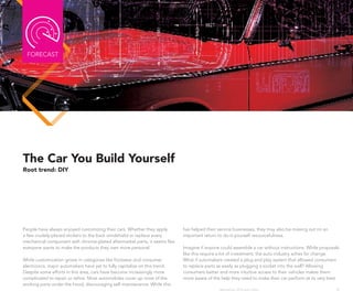 FoRECAST




The Car You Build Yourself
Root trend: DIY




People have always enjoyed customizing their cars. Whether they apply       has helped their service businesses, they may also be missing out on an
a few crudely-placed stickers to the back windshield or replace every       important return to do-it-yourself resourcefulness.
mechanical component with chrome-plated aftermarket parts, it seems like
everyone wants to make the products they own more personal.                 Imagine if anyone could assemble a car without instructions. While proposals
                                                                            like this require a lot of investment, the auto industry aches for change.
While customization grows in categories like footwear and consumer          What if automakers created a plug and play system that allowed consumers
electronics, major automakers have yet to fully capitalize on this trend.   to replace parts as easily as plugging a socket into the wall? Allowing
Despite some efforts in this area, cars have become increasingly more       consumers better and more intuitive access to their vehicles makes them
complicated to repair or refine. Most automobiles cover up most of the      more aware of the help they need to make their car perform at its very best.
working parts under the hood, discouraging self-maintenance. While this
                                                                                             Wanderlust: 2010 Auto Show                               39
 