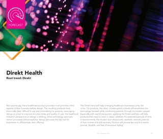 FoRECAST




Direkt Health
Root trend: Direkt




Not surprisingly, many healthcare product providers must prioritize other        The Direkt trend will help emerging healthcare businesses jump the
aspects of their business before design. The resulting products have             curve. on products, the clean, uninterrupted surfaces will emphasize the
historically been difficult to use and intimidating for patients. Leveraging     technology beneath while comforting patients through it’s modern appeal.
design as a tool to improve recovery times and quality of care, the healthcare   Especially with capital equipment, applying the Direkt aesthetic will help
industry’s perspective on design is shifting. once technology optimizes          products that need to retain a classic aesthetic for extended periods of time.
certain processes and procedures, design becomes the key tool for                In environments, the modern-but-idiosyncratic aesthetic reminds patients
businesses to differentiate their offering.                                      of their homes and aids recovery. Doctors will choose the tool that seems
                                                                                 precise, durable, and free of excessive styling.


                                                                                                   http://kascope.com/                                       40
 