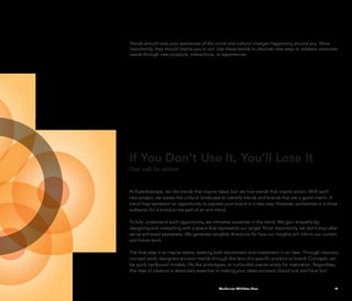 Trends should raise your awareness of the social and cultural changes happening around you. More
importantly, they should inspire you to act. Use these trends to discover new ways to address consumer
needs through new products, interactions, or experiences.




If You Don’t Use It, You’ll Lose It
Our call to action


At Kaleidoscope, we like trends that inspire ideas, but we love trends that inspire action. With each
new project, we assess the cultural landscape to identify trends and brands that are a good match. A
trend may represent an opportunity to express your brand in a new way. However, sometimes it is more
authentic for a brand to be part of an anti-trend.

To fully understand each opportunity, we immerse ourselves in the trend. We gain empathy by
designing and interacting with a space that represents our target. Most importantly, we don’t stop after
we’ve achieved awareness. We generate tangible directions for how our insights will inform our current
and future work.

The final step is to inspire teams, seeking both excitement and investment in an idea. Through visionary
concept work, designers envision trends through the lens of a specific product or brand. Concepts can
be quick cardboard models, life-like prototypes, or outlandish pieces solely for inspiration. Regardless,
this step of creation is absolutely essential in making your ideas succeed. Good luck and have fun!


                                             Wanderlust: 2010 Auto Show                                41
 