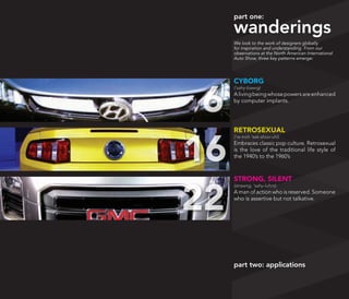 part one:

     wanderings
     We look to the work of designers globally
     for inspiration and understanding. From our
     observations at the North American International
     Auto Show, three key patterns emerge:




     CYBORG



 6
     (‘sahy-bawrg)
     A living being whose powers are enhanced
     by computer implants.




     RETROSEXUAL



16
     (‘re-troh ‘sek-shoo-uhl)
     Embraces classic pop culture. Retrosexual
     is the love of the traditional life style of
     the 1940’s to the 1960’s



     STRONG, SILENT



22
     (strawng, ‘sahy-luhnt)
     A man of action who is reserved. Someone
     who is assertive but not talkative.




     part two: applications
 