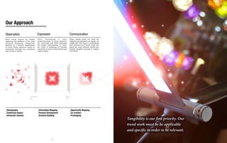 Our Approach

Observation                              Expression                              Communication
Each study begins by deeply              After     de ve l op i n g a    clear   When clients enlist our team for
exploring the patterns of the most       understanding of what patterns          insights and education on trends, we
forward thinking categories,             are occurring and what motivates        collaborate with them to understand
followed by a filtered examination       the people participating in them,       their business and brand needs. We
of what these patterns mean to           we create a landscape of focused        select the most relevant trends and
consumers through the contextual         narratives to share these stories and   develop tangible concepts to inspire
lens of macro trends.                    inspire teams.                          innovation.




                            Contextual                                      Brand
                            Lens                                            Lens




_Ethnography                             _Information Mapping                    _Opportunity Mapping
_Contextual Inquiry                      _Persona Development                    _Co-creation
_Immersion Session                       _Scenario Building                      _Prototyping
                                                                                                                        Tangibility is our first priority. Our
                                                                                                                        trend work must be be applicable
                                                                                                                        and specific in order to be relevant.

                                                           6                                                                                           7
 