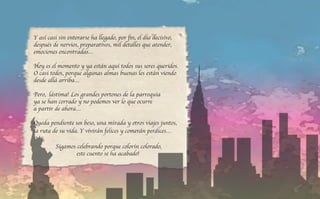 Y así casi sin enterarse ha llegado, por fin, el día decisivo,
después de nervios, preparativos, mil detalles que atender,
emociones encontradas…
Hoy es el momento y ya están aquí todos sus seres queridos.
O casi todos, porque algunas almas buenas les están viendo
desde allá arriba…
Pero, ¡lástima! Los grandes portones de la parroquia
ya se han cerrado y no podemos ver lo que ocurre
a partir de ahora…
Queda pendiente un beso, una mirada y otros viajes juntos,
la ruta de su vida. Y vivirán felices y comerán perdices…
¡Sigamos celebrando porque colorín colorado,
este cuento se ha acabado!
 